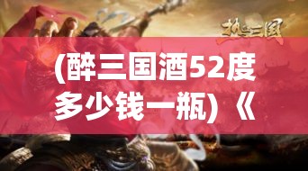 (醉三国酒52度多少钱一瓶) 《醉三国舞剑影》：揭秘历史幕后，三国英雄的鲜为人知酒香风云